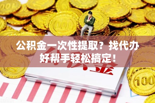 海沧公积金一次性提取？找代办好帮手轻松搞定！