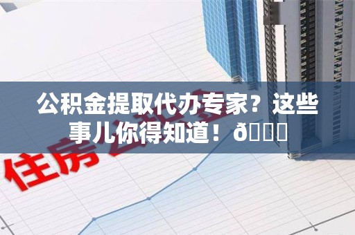 海沧公积金提取代办专家？这些事儿你得知道！😎