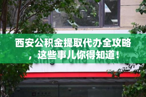 海沧西安公积金提取代办全攻略，这些事儿你得知道！