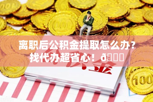 海沧离职后公积金提取怎么办？找代办超省心！😎